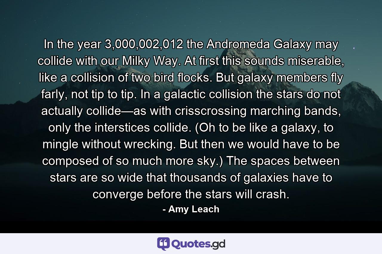 In the year 3,000,002,012 the Andromeda Galaxy may collide with our Milky Way. At first this sounds miserable, like a collision of two bird flocks. But galaxy members fly farly, not tip to tip. In a galactic collision the stars do not actually collide—as with crisscrossing marching bands, only the interstices collide. (Oh to be like a galaxy, to mingle without wrecking. But then we would have to be composed of so much more sky.) The spaces between stars are so wide that thousands of galaxies have to converge before the stars will crash. - Quote by Amy Leach