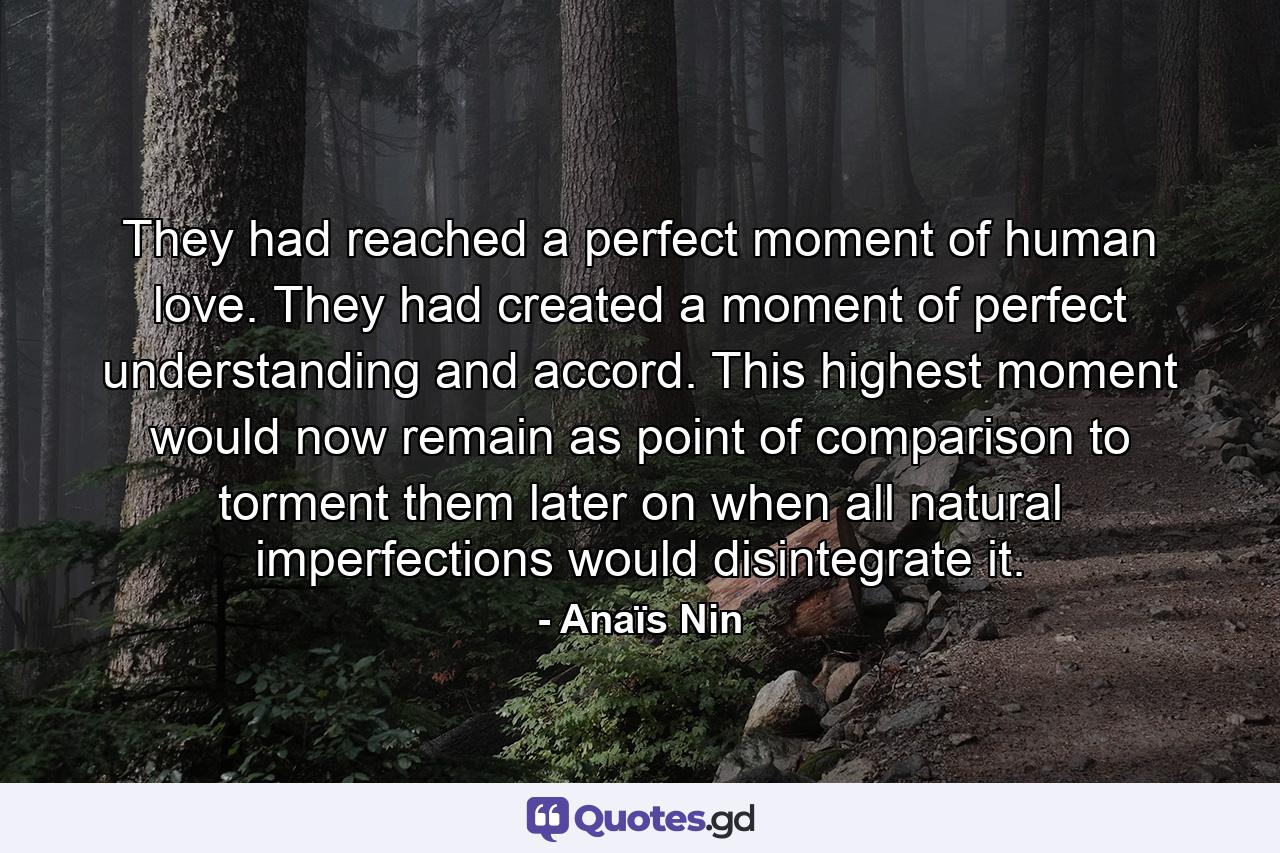 They had reached a perfect moment of human love. They had created a moment of perfect understanding and accord. This highest moment would now remain as point of comparison to torment them later on when all natural imperfections would disintegrate it. - Quote by Anaïs Nin