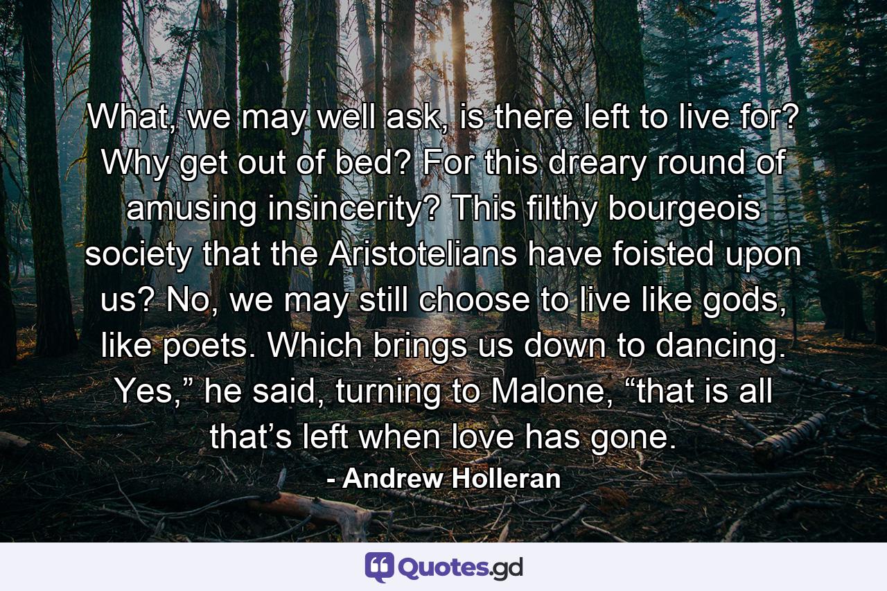 What, we may well ask, is there left to live for? Why get out of bed? For this dreary round of amusing insincerity? This filthy bourgeois society that the Aristotelians have foisted upon us? No, we may still choose to live like gods, like poets. Which brings us down to dancing. Yes,” he said, turning to Malone, “that is all that’s left when love has gone. - Quote by Andrew Holleran