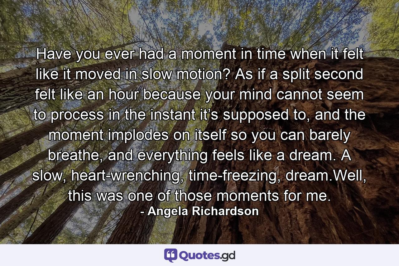 Have you ever had a moment in time when it felt like it moved in slow motion? As if a split second felt like an hour because your mind cannot seem to process in the instant it’s supposed to, and the moment implodes on itself so you can barely breathe, and everything feels like a dream. A slow, heart-wrenching, time-freezing, dream.Well, this was one of those moments for me. - Quote by Angela Richardson