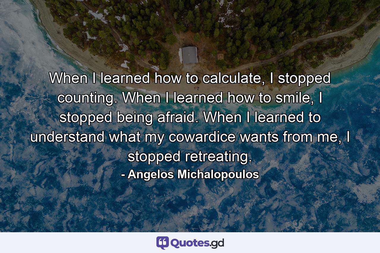 When I learned how to calculate, I stopped counting. When I learned how to smile, I stopped being afraid. When I learned to understand what my cowardice wants from me, I stopped retreating. - Quote by Angelos Michalopoulos