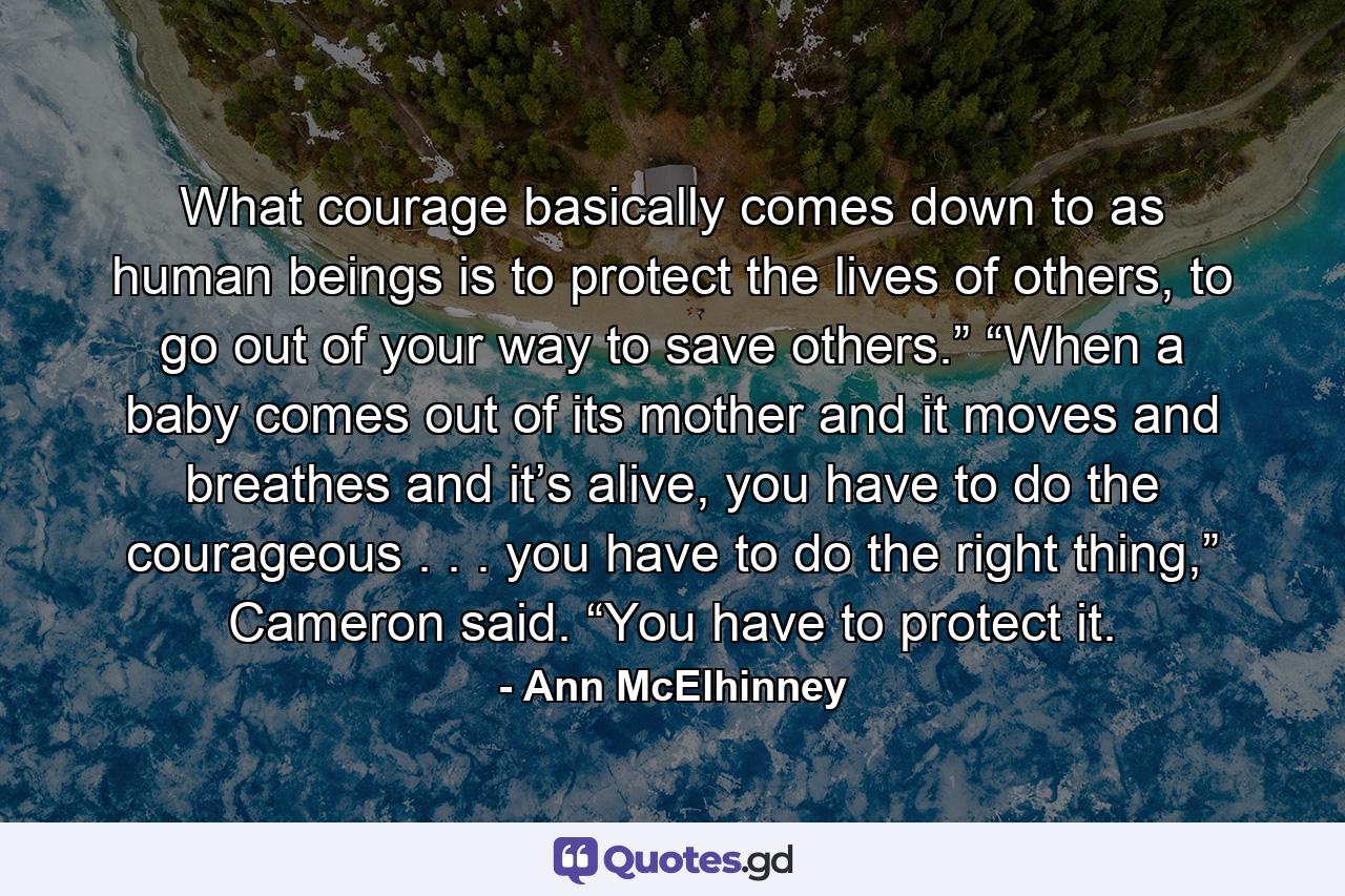 What courage basically comes down to as human beings is to protect the lives of others, to go out of your way to save others.” “When a baby comes out of its mother and it moves and breathes and it’s alive, you have to do the courageous . . . you have to do the right thing,” Cameron said. “You have to protect it. - Quote by Ann McElhinney