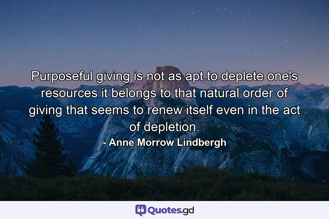 Purposeful giving is not as apt to deplete one's resources  it belongs to that natural order of giving that seems to renew itself even in the act of depletion. - Quote by Anne Morrow Lindbergh