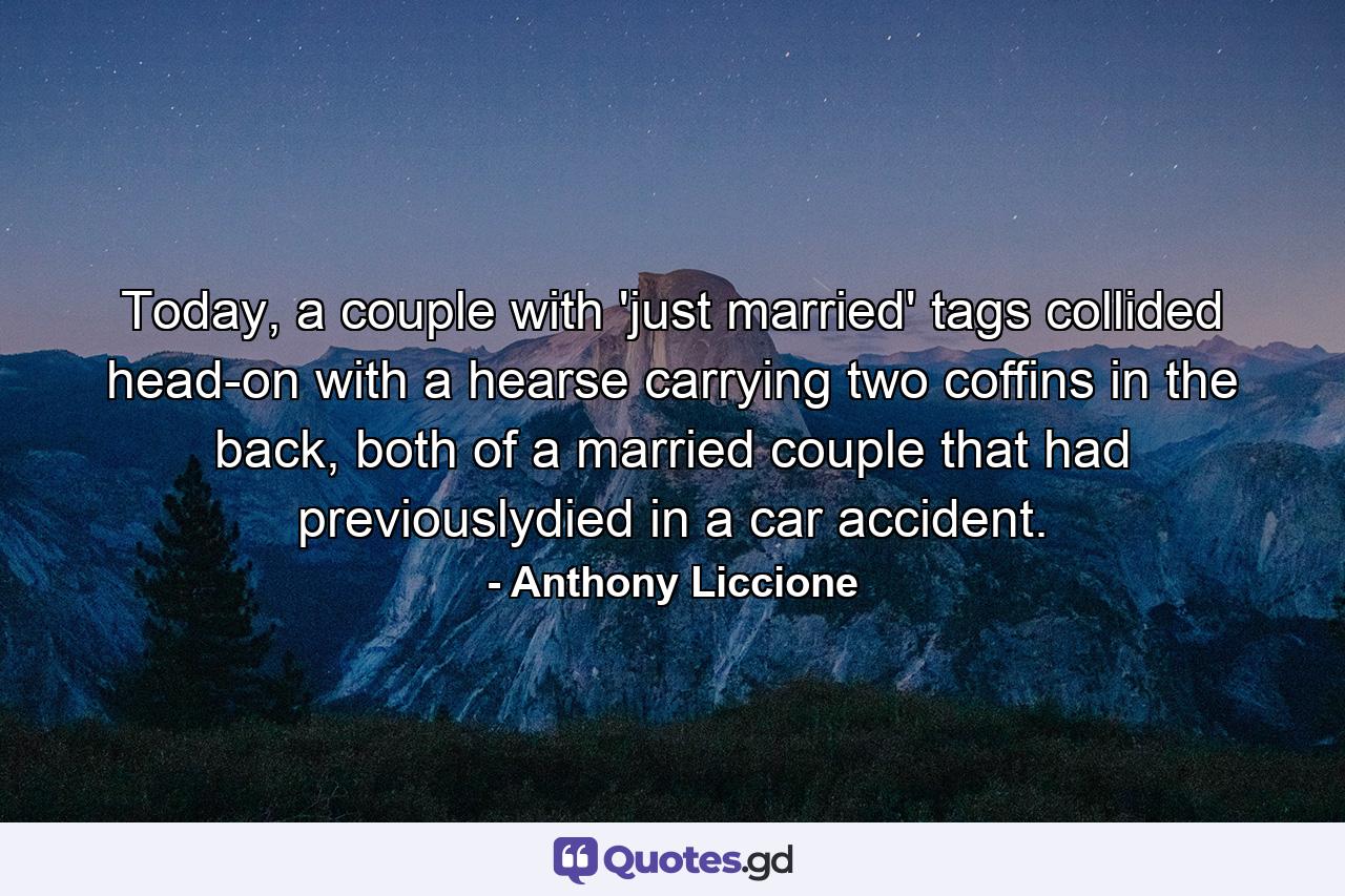 Today, a couple with 'just married' tags collided head-on with a hearse carrying two coffins in the back, both of a married couple that had previouslydied in a car accident. - Quote by Anthony Liccione