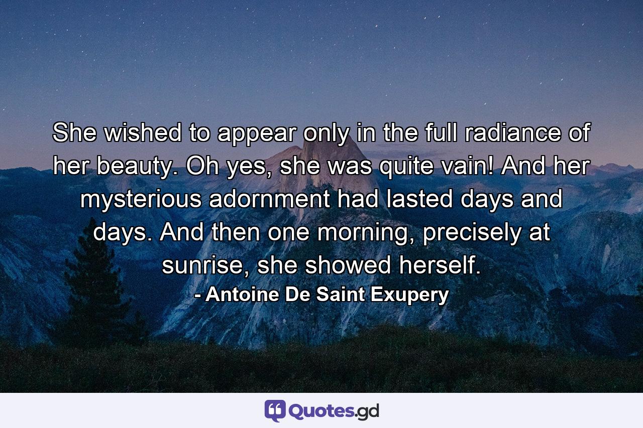 She wished to appear only in the full radiance of her beauty. Oh yes, she was quite vain! And her mysterious adornment had lasted days and days. And then one morning, precisely at sunrise, she showed herself. - Quote by Antoine De Saint Exupery