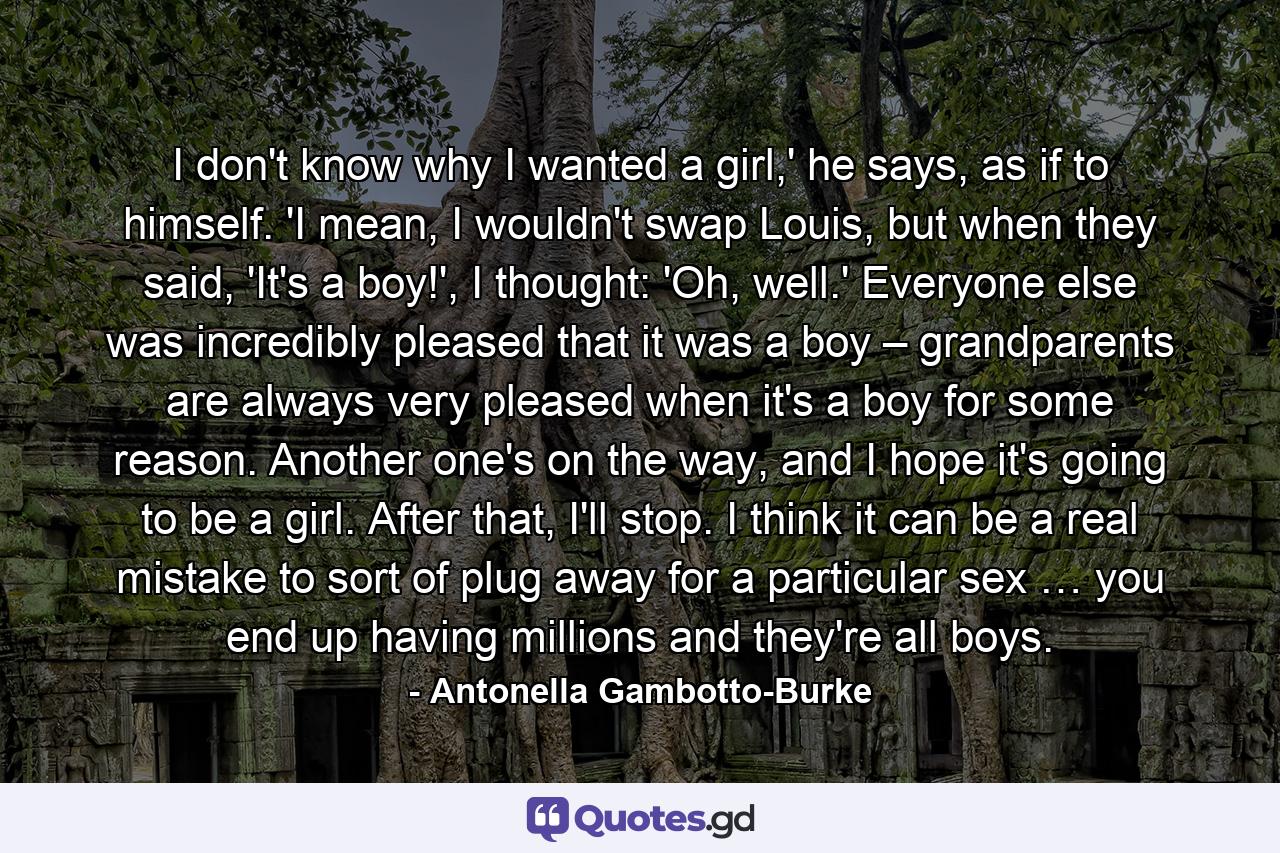 I don't know why I wanted a girl,' he says, as if to himself. 'I mean, I wouldn't swap Louis, but when they said, 'It's a boy!', I thought: 'Oh, well.' Everyone else was incredibly pleased that it was a boy – grandparents are always very pleased when it's a boy for some reason. Another one's on the way, and I hope it's going to be a girl. After that, I'll stop. I think it can be a real mistake to sort of plug away for a particular sex … you end up having millions and they're all boys. - Quote by Antonella Gambotto-Burke