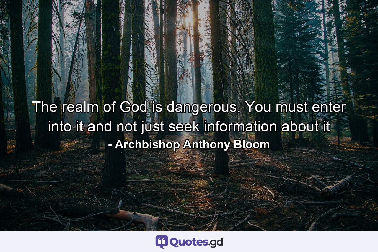 The realm of God is dangerous. You must enter into it and not just seek information about it - Quote by Archbishop Anthony Bloom