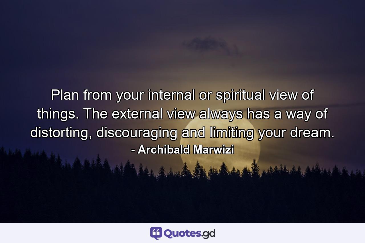 Plan from your internal or spiritual view of things. The external view always has a way of distorting, discouraging and limiting your dream. - Quote by Archibald Marwizi