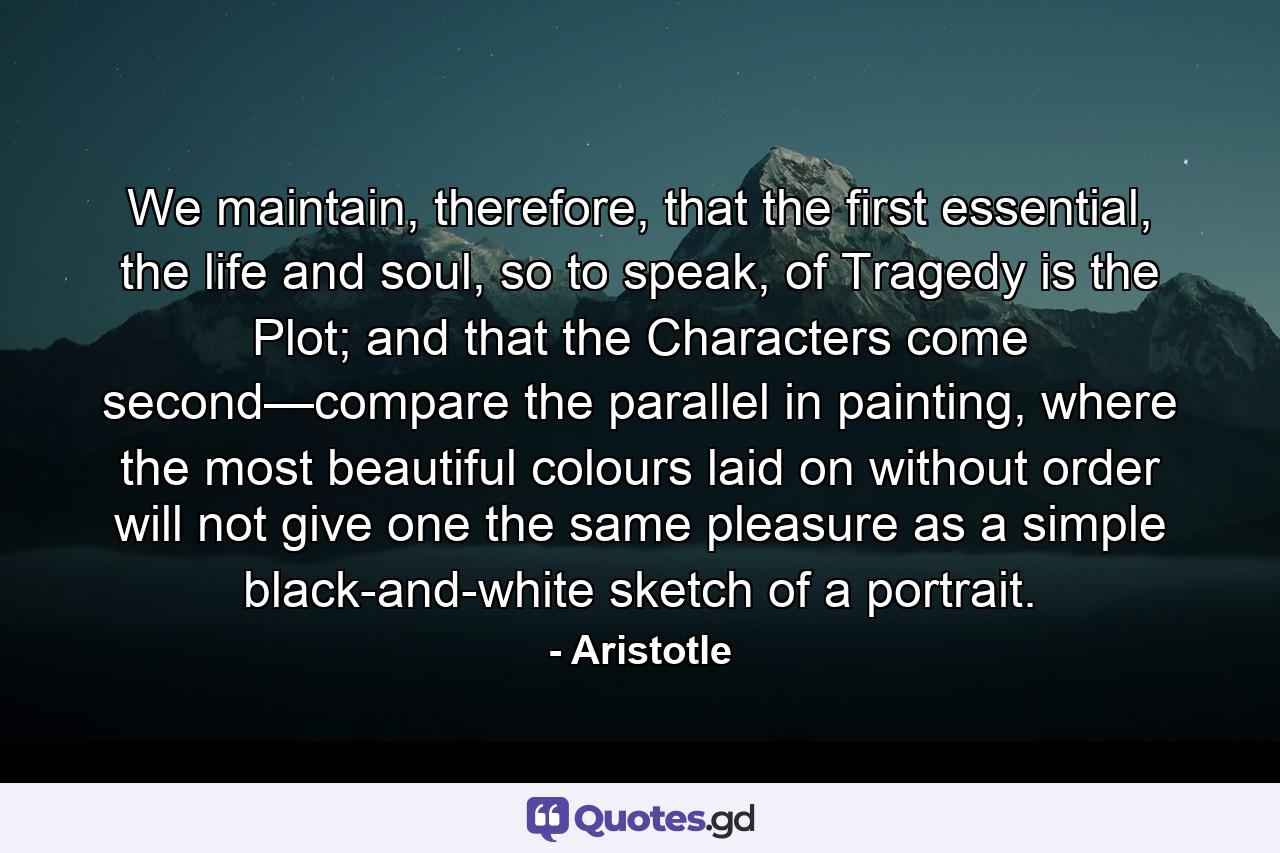 We maintain, therefore, that the first essential, the life and soul, so to speak, of Tragedy is the Plot; and that the Characters come second—compare the parallel in painting, where the most beautiful colours laid on without order will not give one the same pleasure as a simple black-and-white sketch of a portrait. - Quote by Aristotle