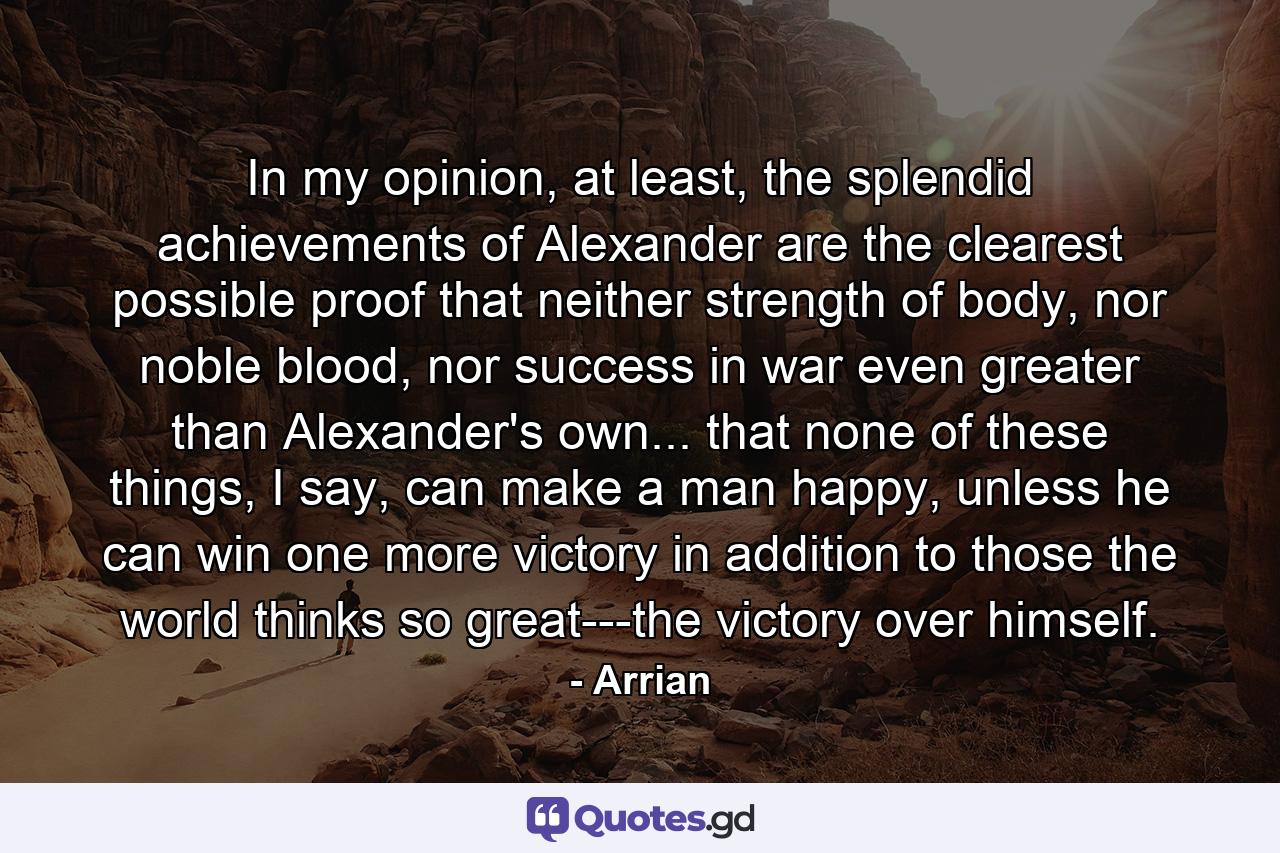 In my opinion, at least, the splendid achievements of Alexander are the clearest possible proof that neither strength of body, nor noble blood, nor success in war even greater than Alexander's own... that none of these things, I say, can make a man happy, unless he can win one more victory in addition to those the world thinks so great---the victory over himself. - Quote by Arrian