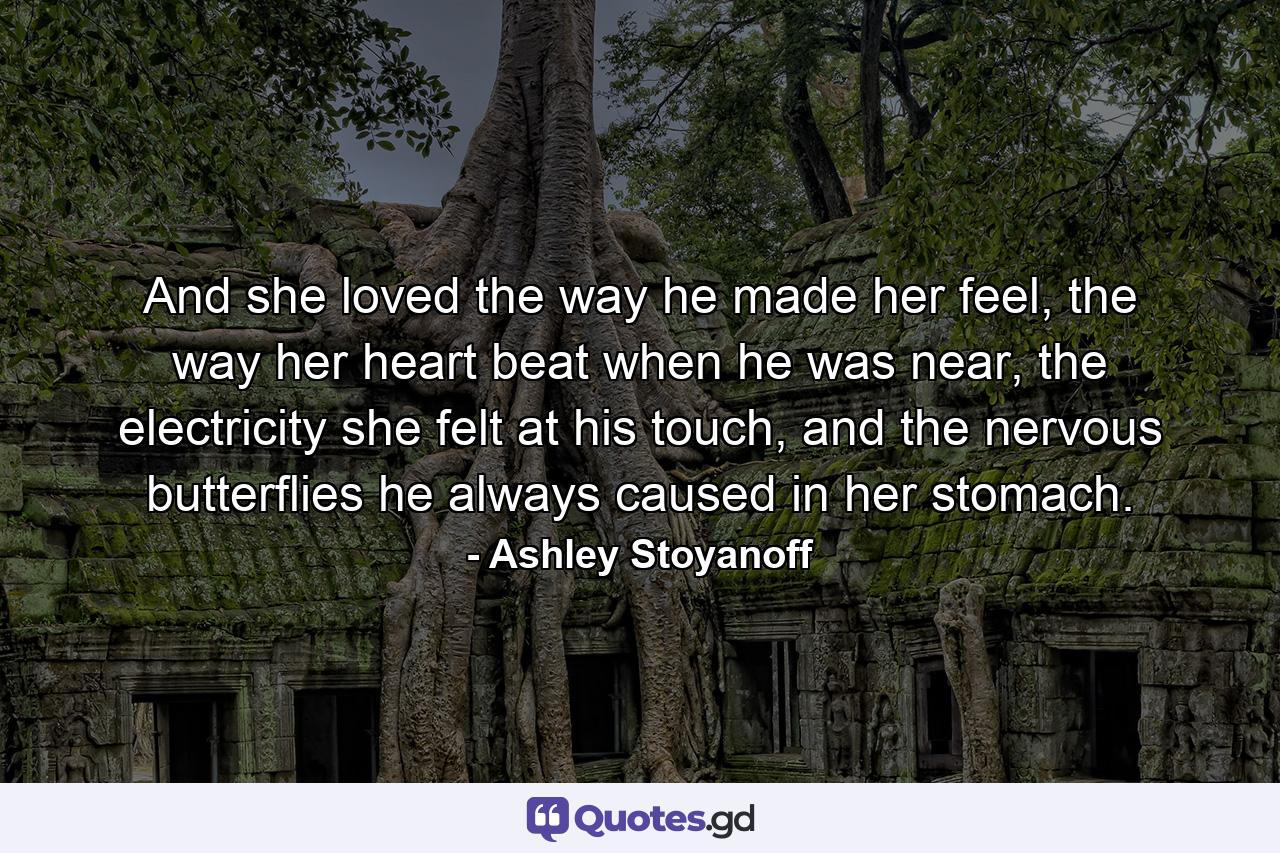 And she loved the way he made her feel, the way her heart beat when he was near, the electricity she felt at his touch, and the nervous butterflies he always caused in her stomach. - Quote by Ashley Stoyanoff