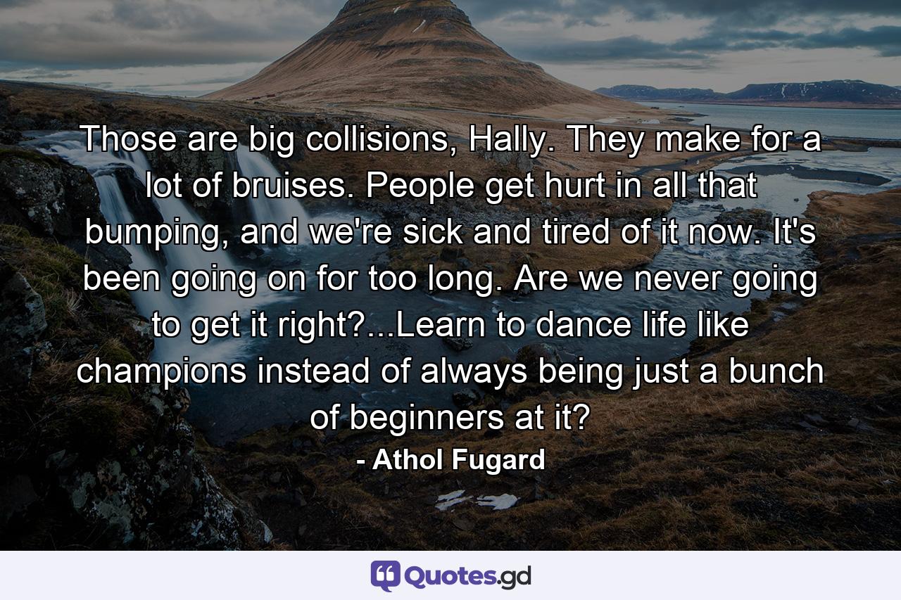 Those are big collisions, Hally. They make for a lot of bruises. People get hurt in all that bumping, and we're sick and tired of it now. It's been going on for too long. Are we never going to get it right?...Learn to dance life like champions instead of always being just a bunch of beginners at it? - Quote by Athol Fugard