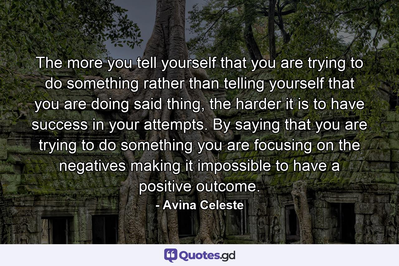 The more you tell yourself that you are trying to do something rather than telling yourself that you are doing said thing, the harder it is to have success in your attempts. By saying that you are trying to do something you are focusing on the negatives making it impossible to have a positive outcome. - Quote by Avina Celeste