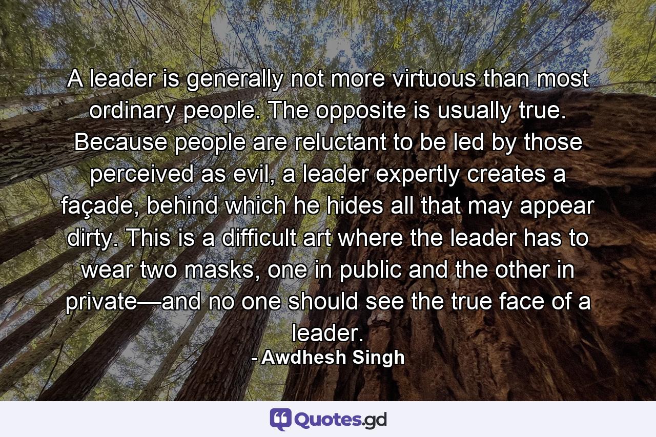 A leader is generally not more virtuous than most ordinary people. The opposite is usually true. Because people are reluctant to be led by those perceived as evil, a leader expertly creates a façade, behind which he hides all that may appear dirty. This is a difficult art where the leader has to wear two masks, one in public and the other in private—and no one should see the true face of a leader. - Quote by Awdhesh Singh