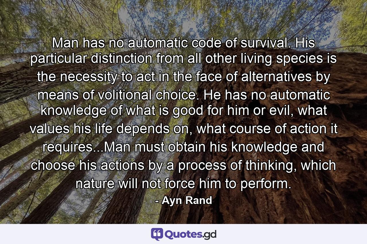 Man has no automatic code of survival. His particular distinction from all other living species is the necessity to act in the face of alternatives by means of volitional choice. He has no automatic knowledge of what is good for him or evil, what values his life depends on, what course of action it requires...Man must obtain his knowledge and choose his actions by a process of thinking, which nature will not force him to perform. - Quote by Ayn Rand