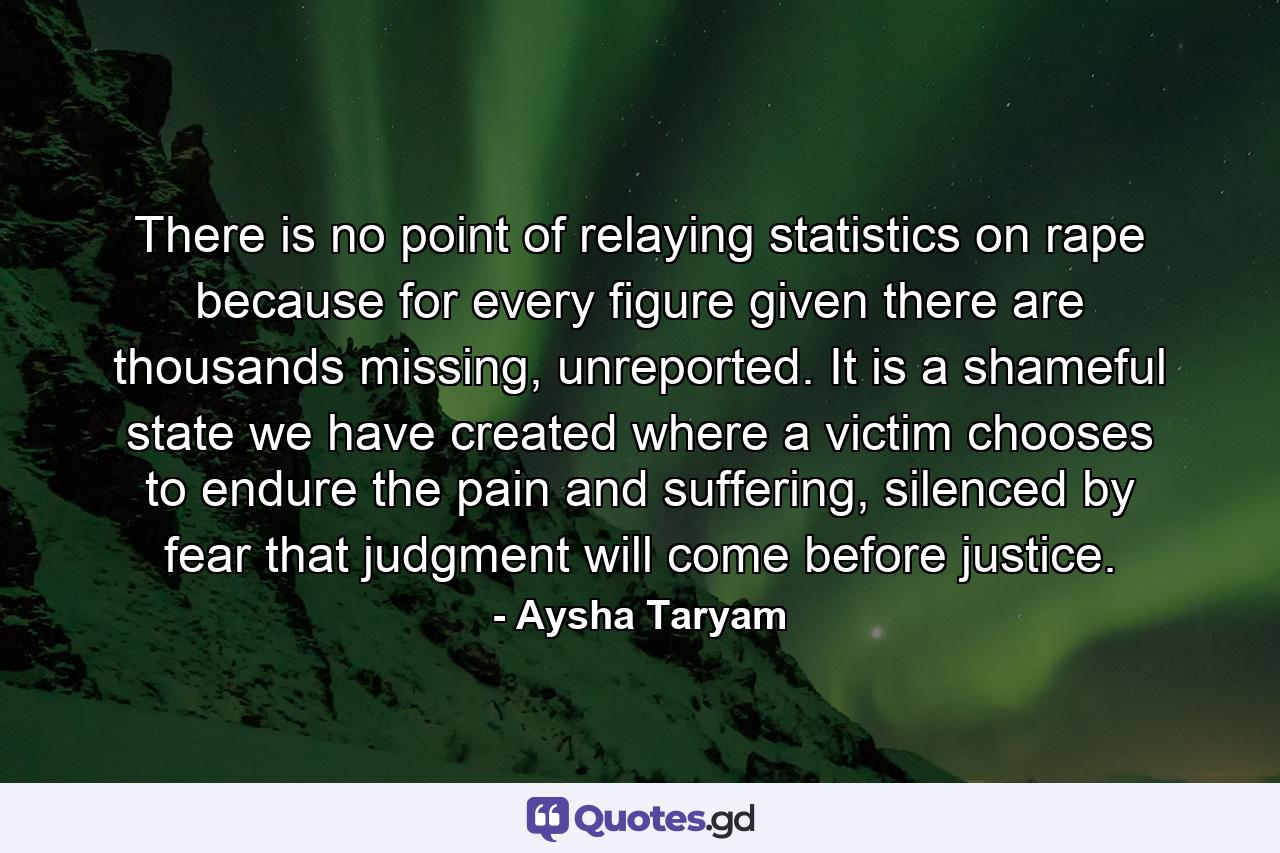 There is no point of relaying statistics on rape because for every figure given there are thousands missing, unreported. It is a shameful state we have created where a victim chooses to endure the pain and suffering, silenced by fear that judgment will come before justice. - Quote by Aysha Taryam