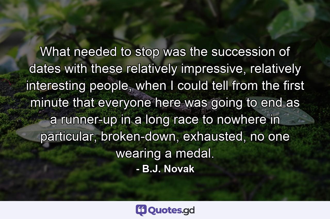 What needed to stop was the succession of dates with these relatively impressive, relatively interesting people, when I could tell from the first minute that everyone here was going to end as a runner-up in a long race to nowhere in particular, broken-down, exhausted, no one wearing a medal. - Quote by B.J. Novak