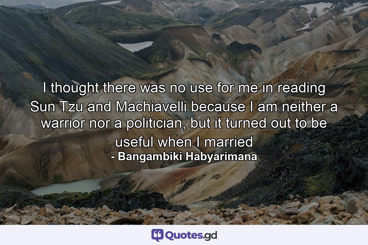 I thought there was no use for me in reading Sun Tzu and Machiavelli because I am neither a warrior nor a politician, but it turned out to be useful when I married - Quote by Bangambiki Habyarimana