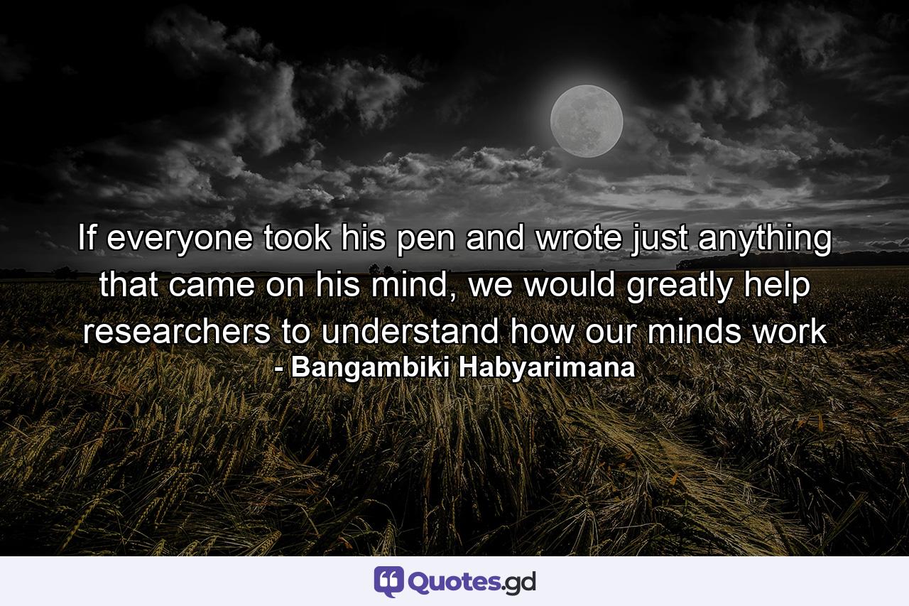 If everyone took his pen and wrote just anything that came on his mind, we would greatly help researchers to understand how our minds work - Quote by Bangambiki Habyarimana