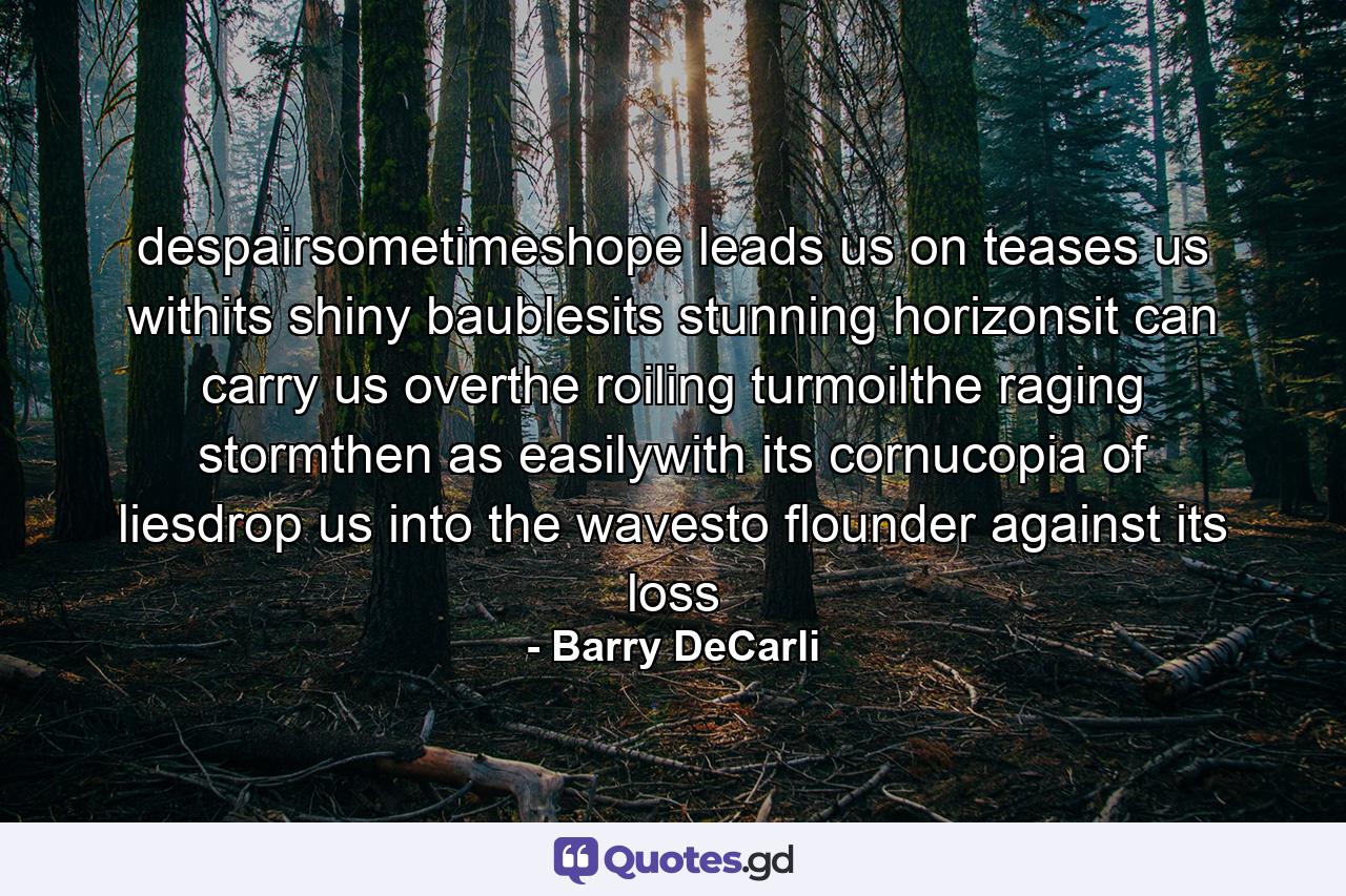 despairsometimeshope leads us on teases us withits shiny baublesits stunning horizonsit can carry us overthe roiling turmoilthe raging stormthen as easilywith its cornucopia of liesdrop us into the wavesto flounder against its loss - Quote by Barry DeCarli