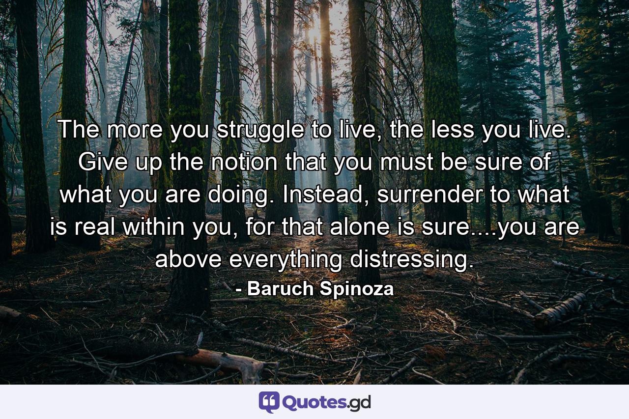 The more you struggle to live, the less you live. Give up the notion that you must be sure of what you are doing. Instead, surrender to what is real within you, for that alone is sure....you are above everything distressing. - Quote by Baruch Spinoza