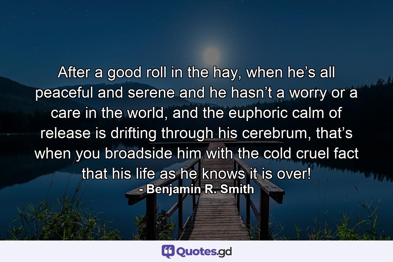 After a good roll in the hay, when he’s all peaceful and serene and he hasn’t a worry or a care in the world, and the euphoric calm of release is drifting through his cerebrum, that’s when you broadside him with the cold cruel fact that his life as he knows it is over! - Quote by Benjamin R. Smith