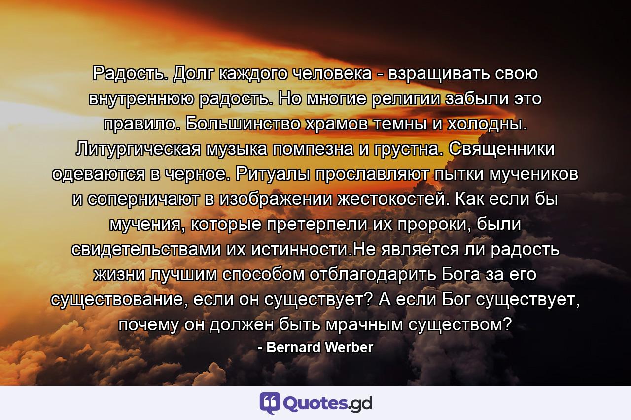 Радость. Долг каждого человека - взращивать свою внутреннюю радость. Но многие религии забыли это правило. Большинство храмов темны и холодны. Литургическая музыка помпезна и грустна. Священники одеваются в черное. Ритуалы прославляют пытки мучеников и соперничают в изображении жестокостей. Как если бы мучения, которые претерпели их пророки, были свидетельствами их истинности.Не является ли радость жизни лучшим способом отблагодарить Бога за его существование, если он существует? А если Бог существует, почему он должен быть мрачным существом? - Quote by Bernard Werber