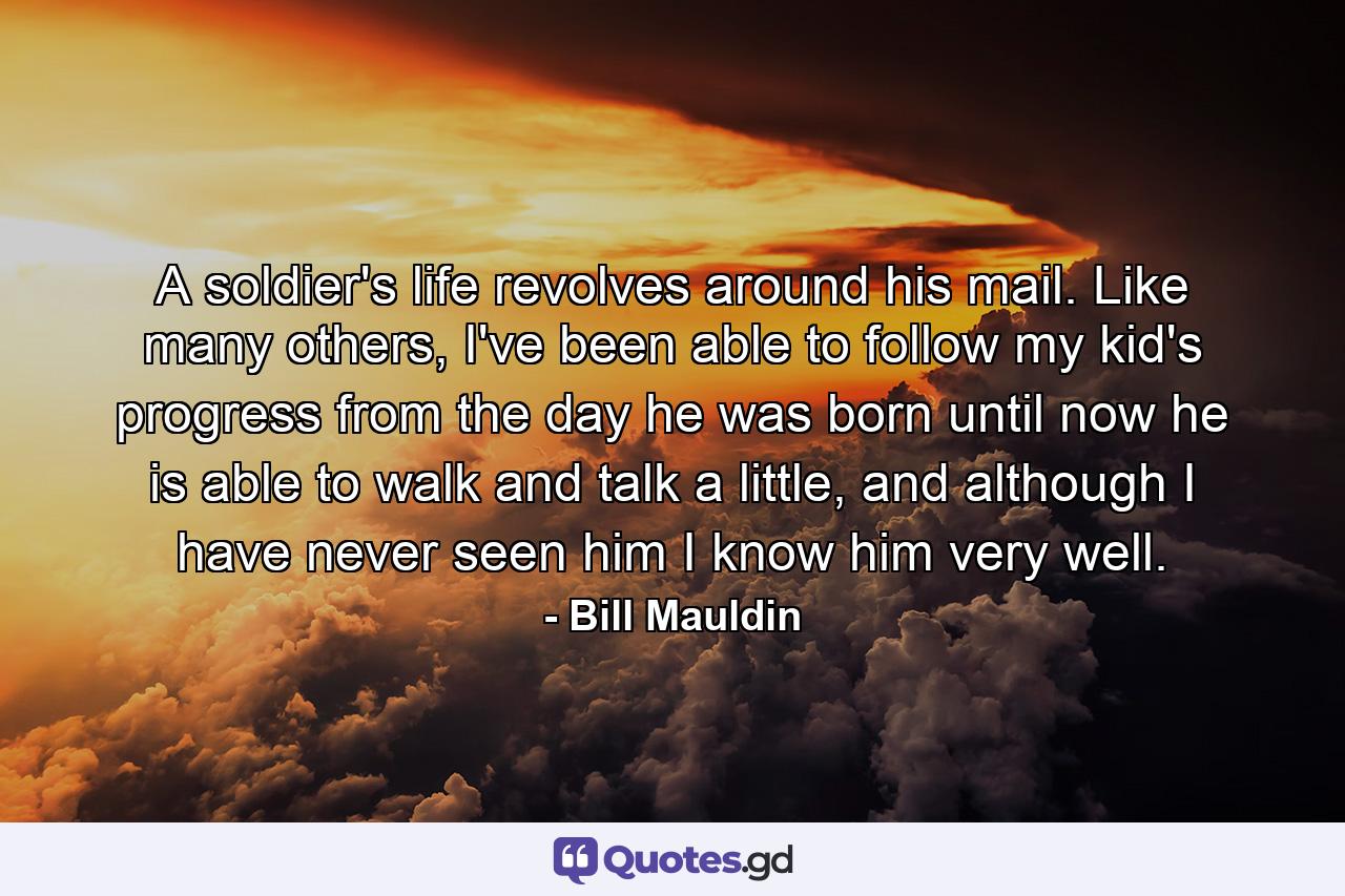 A soldier's life revolves around his mail. Like many others, I've been able to follow my kid's progress from the day he was born until now he is able to walk and talk a little, and although I have never seen him I know him very well. - Quote by Bill Mauldin