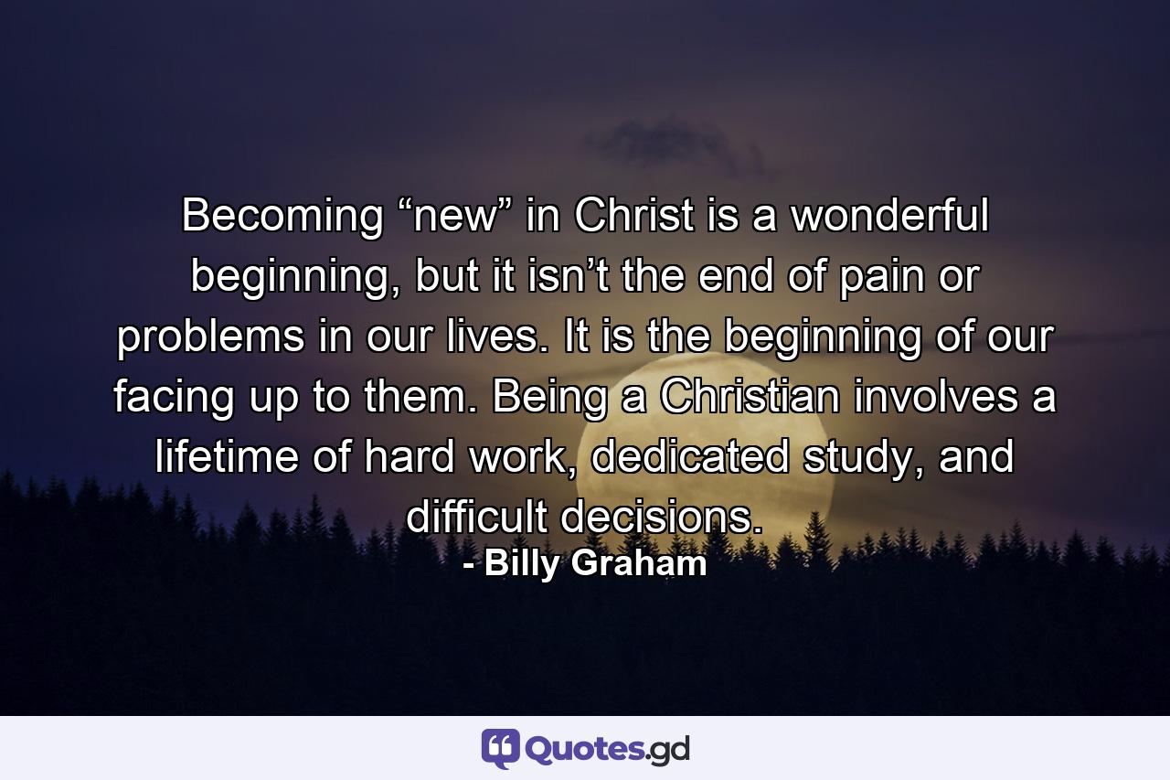 Becoming “new” in Christ is a wonderful beginning, but it isn’t the end of pain or problems in our lives. It is the beginning of our facing up to them. Being a Christian involves a lifetime of hard work, dedicated study, and difficult decisions. - Quote by Billy Graham