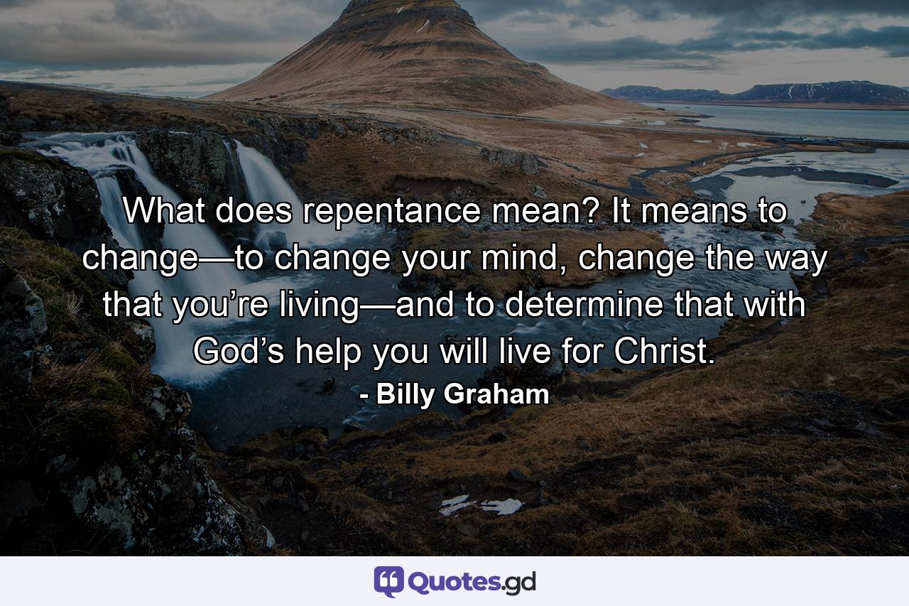 What does repentance mean? It means to change—to change your mind, change the way that you’re living—and to determine that with God’s help you will live for Christ. - Quote by Billy Graham