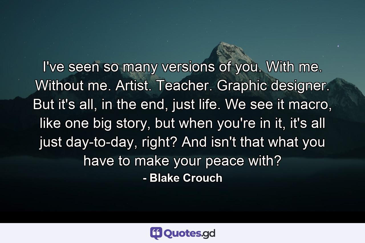 I've seen so many versions of you. With me. Without me. Artist. Teacher. Graphic designer. But it's all, in the end, just life. We see it macro, like one big story, but when you're in it, it's all just day-to-day, right? And isn't that what you have to make your peace with? - Quote by Blake Crouch