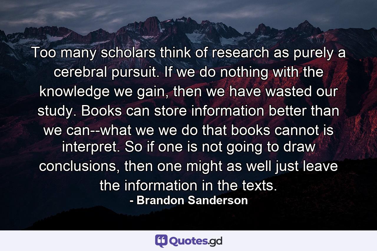 Too many scholars think of research as purely a cerebral pursuit. If we do nothing with the knowledge we gain, then we have wasted our study. Books can store information better than we can--what we we do that books cannot is interpret. So if one is not going to draw conclusions, then one might as well just leave the information in the texts. - Quote by Brandon Sanderson