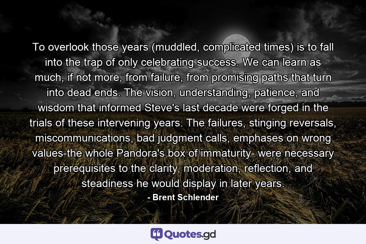 To overlook those years (muddled, complicated times) is to fall into the trap of only celebrating success. We can learn as much, if not more, from failure, from promising paths that turn into dead ends. The vision, understanding, patience, and wisdom that informed Steve's last decade were forged in the trials of these intervening years. The failures, stinging reversals, miscommunications, bad judgment calls, emphases on wrong values-the whole Pandora's box of immaturity- were necessary prerequisites to the clarity, moderation, reflection, and steadiness he would display in later years. - Quote by Brent Schlender