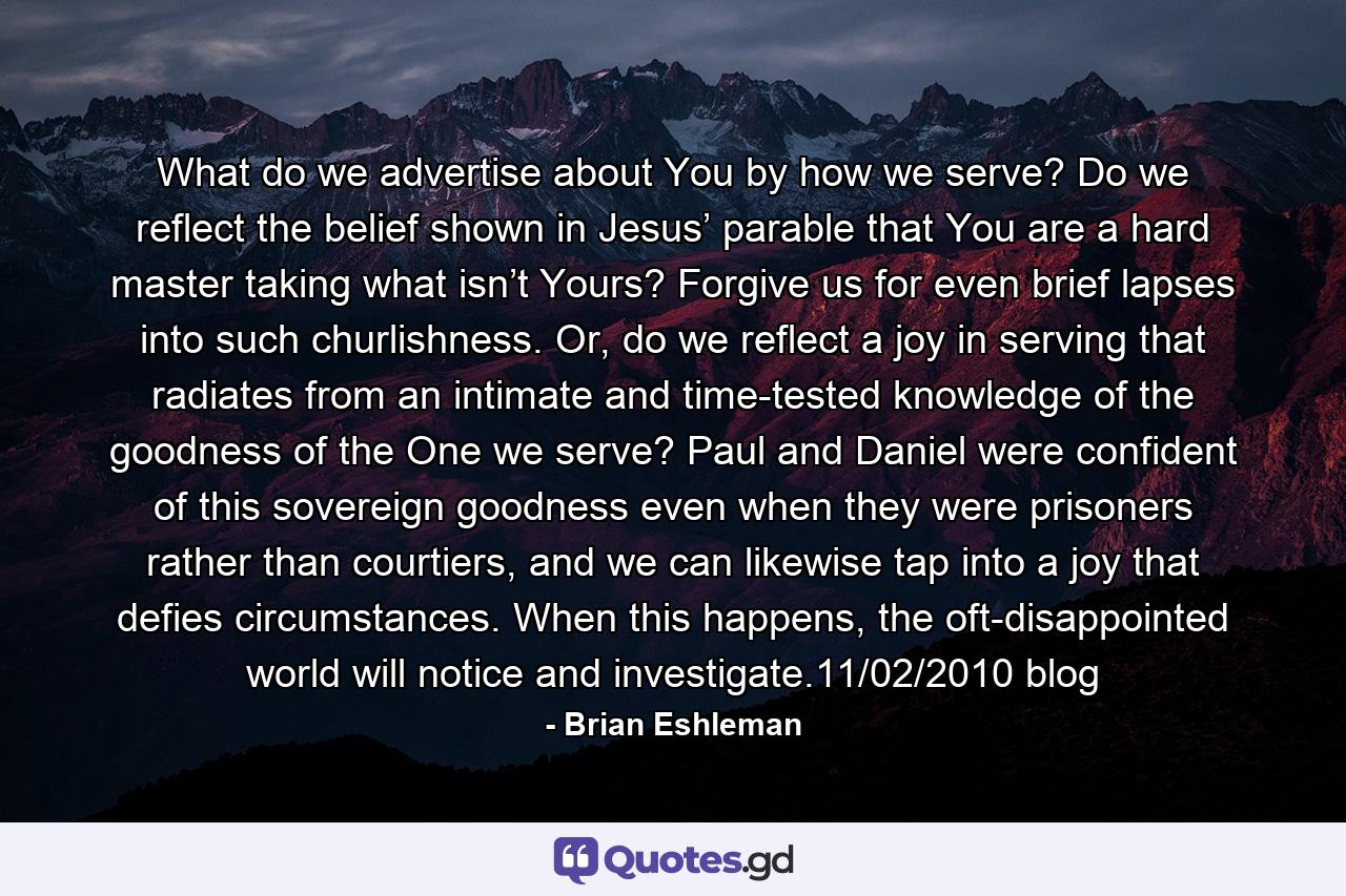 What do we advertise about You by how we serve? Do we reflect the belief shown in Jesus’ parable that You are a hard master taking what isn’t Yours? Forgive us for even brief lapses into such churlishness. Or, do we reflect a joy in serving that radiates from an intimate and time-tested knowledge of the goodness of the One we serve? Paul and Daniel were confident of this sovereign goodness even when they were prisoners rather than courtiers, and we can likewise tap into a joy that defies circumstances. When this happens, the oft-disappointed world will notice and investigate.11/02/2010 blog - Quote by Brian Eshleman