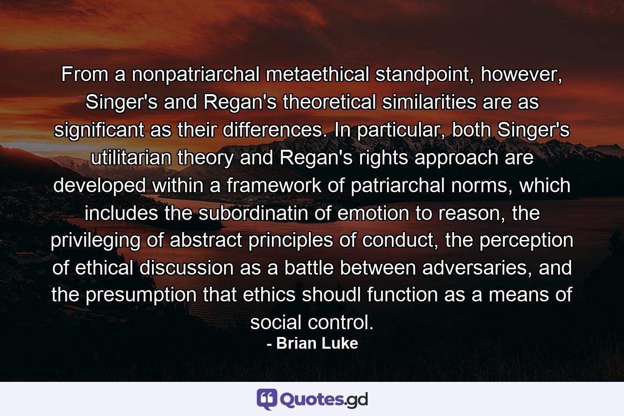 From a nonpatriarchal metaethical standpoint, however, Singer's and Regan's theoretical similarities are as significant as their differences. In particular, both Singer's utilitarian theory and Regan's rights approach are developed within a framework of patriarchal norms, which includes the subordinatin of emotion to reason, the privileging of abstract principles of conduct, the perception of ethical discussion as a battle between adversaries, and the presumption that ethics shoudl function as a means of social control. - Quote by Brian Luke