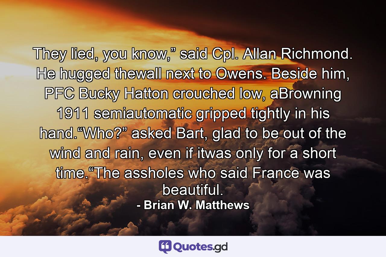 They lied, you know,” said Cpl. Allan Richmond. He hugged thewall next to Owens. Beside him, PFC Bucky Hatton crouched low, aBrowning 1911 semiautomatic gripped tightly in his hand.“Who?” asked Bart, glad to be out of the wind and rain, even if itwas only for a short time.“The assholes who said France was beautiful. - Quote by Brian W. Matthews