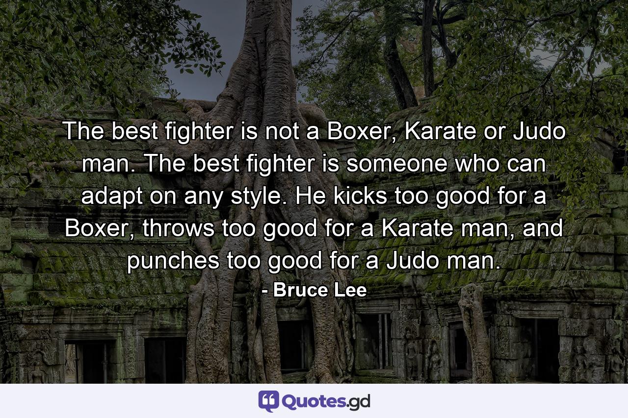 The best fighter is not a Boxer, Karate or Judo man. The best fighter is someone who can adapt on any style. He kicks too good for a Boxer, throws too good for a Karate man, and punches too good for a Judo man. - Quote by Bruce Lee