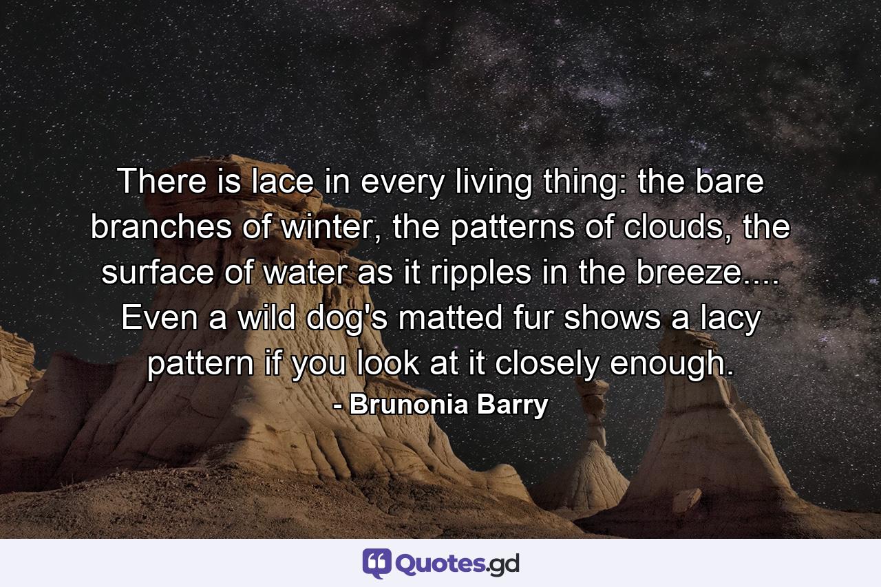 There is lace in every living thing: the bare branches of winter, the patterns of clouds, the surface of water as it ripples in the breeze.... Even a wild dog's matted fur shows a lacy pattern if you look at it closely enough. - Quote by Brunonia Barry