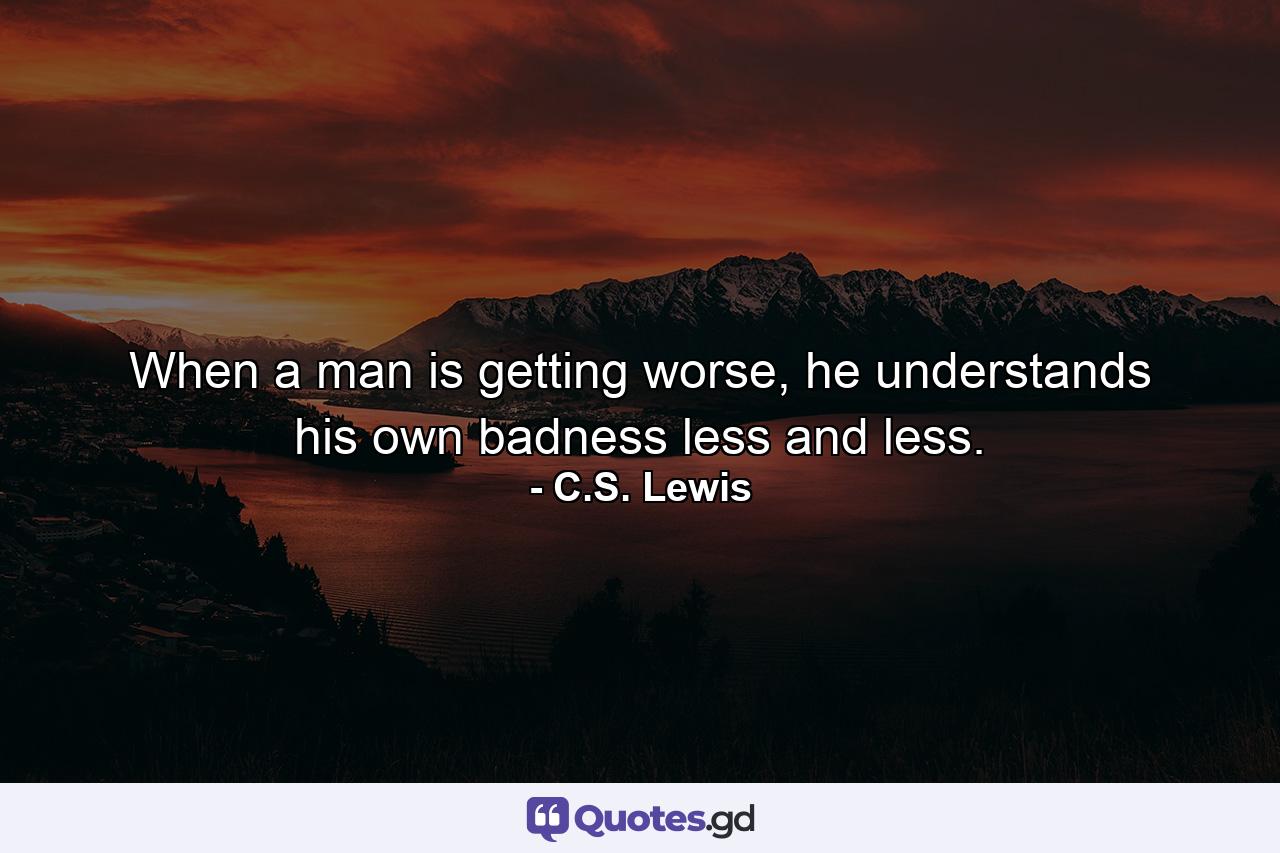 When a man is getting worse, he understands his own badness less and less. - Quote by C.S. Lewis