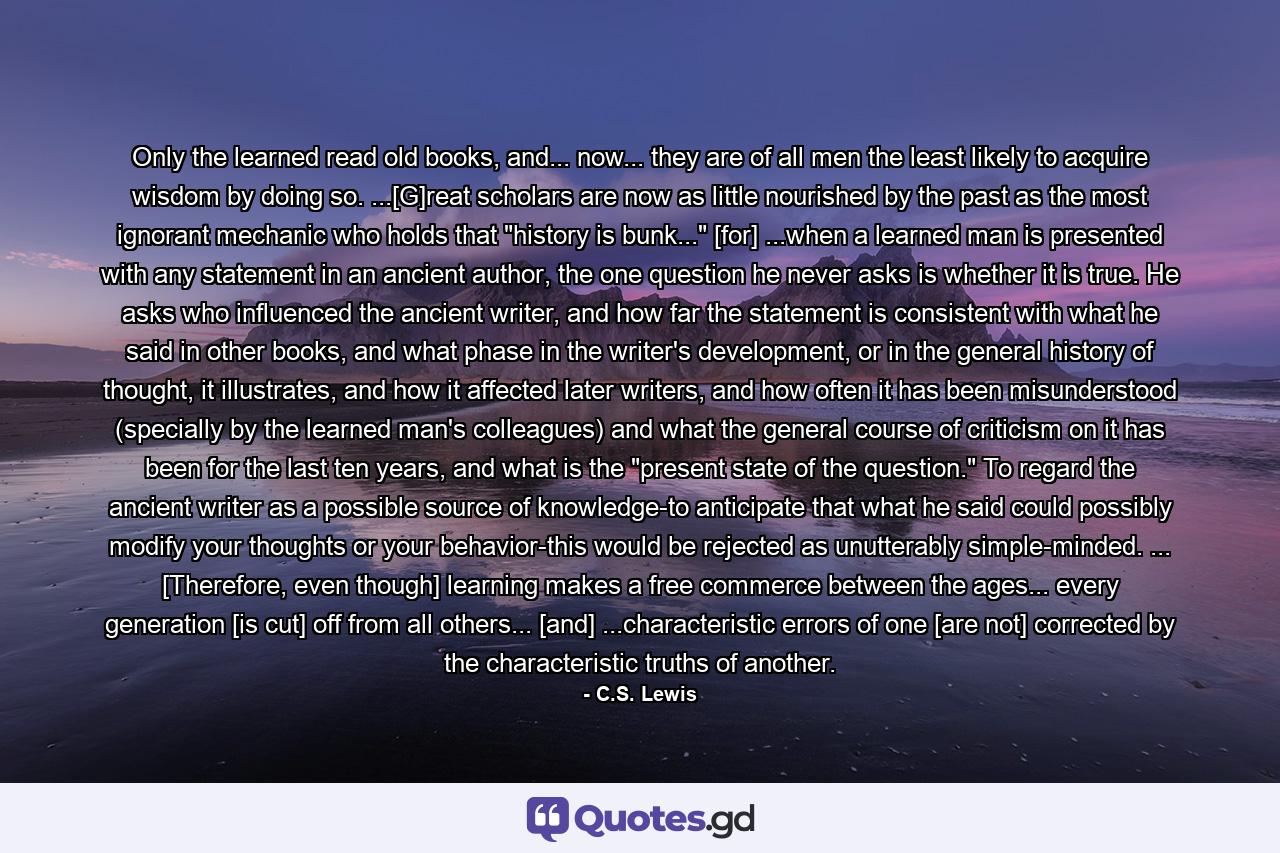 Only the learned read old books, and... now... they are of all men the least likely to acquire wisdom by doing so. ...[G]reat scholars are now as little nourished by the past as the most ignorant mechanic who holds that 