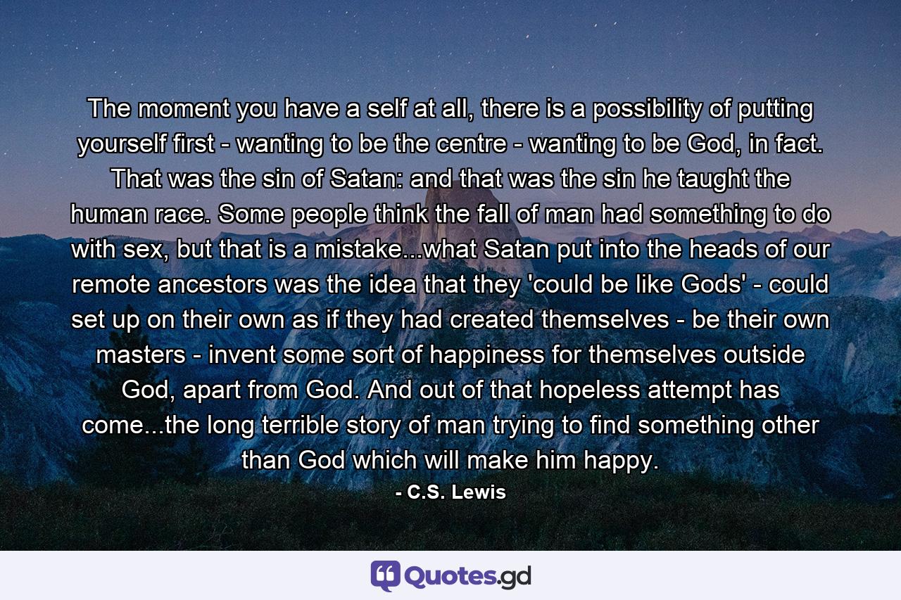 The moment you have a self at all, there is a possibility of putting yourself first - wanting to be the centre - wanting to be God, in fact. That was the sin of Satan: and that was the sin he taught the human race. Some people think the fall of man had something to do with sex, but that is a mistake...what Satan put into the heads of our remote ancestors was the idea that they 'could be like Gods' - could set up on their own as if they had created themselves - be their own masters - invent some sort of happiness for themselves outside God, apart from God. And out of that hopeless attempt has come...the long terrible story of man trying to find something other than God which will make him happy. - Quote by C.S. Lewis