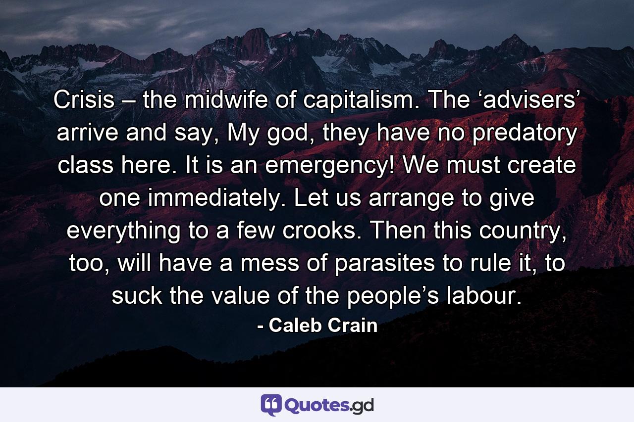 Crisis – the midwife of capitalism. The ‘advisers’ arrive and say, My god, they have no predatory class here. It is an emergency! We must create one immediately. Let us arrange to give everything to a few crooks. Then this country, too, will have a mess of parasites to rule it, to suck the value of the people’s labour. - Quote by Caleb Crain