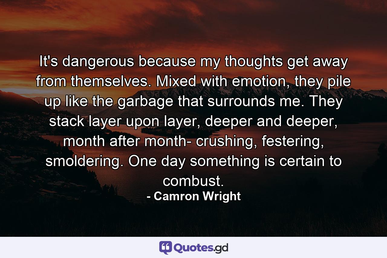 It's dangerous because my thoughts get away from themselves. Mixed with emotion, they pile up like the garbage that surrounds me. They stack layer upon layer, deeper and deeper, month after month- crushing, festering, smoldering. One day something is certain to combust. - Quote by Camron Wright