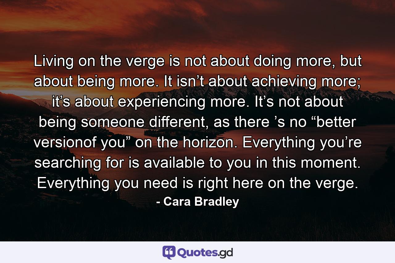 Living on the verge is not about doing more, but about being more. It isn’t about achieving more; it’s about experiencing more. It’s not about being someone different, as there ’s no “better versionof you” on the horizon. Everything you’re searching for is available to you in this moment. Everything you need is right here on the verge. - Quote by Cara Bradley