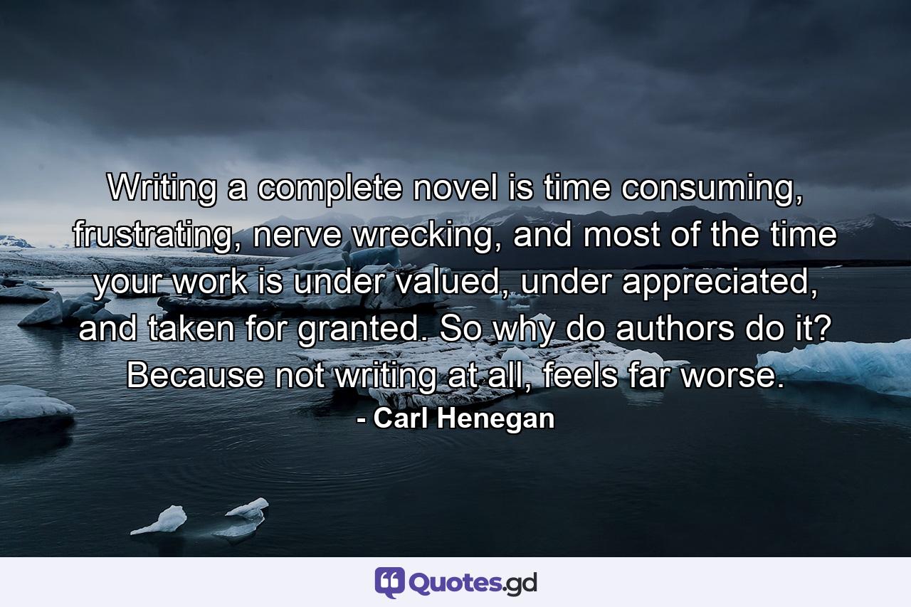 Writing a complete novel is time consuming, frustrating, nerve wrecking, and most of the time your work is under valued, under appreciated, and taken for granted. So why do authors do it? Because not writing at all, feels far worse. - Quote by Carl Henegan