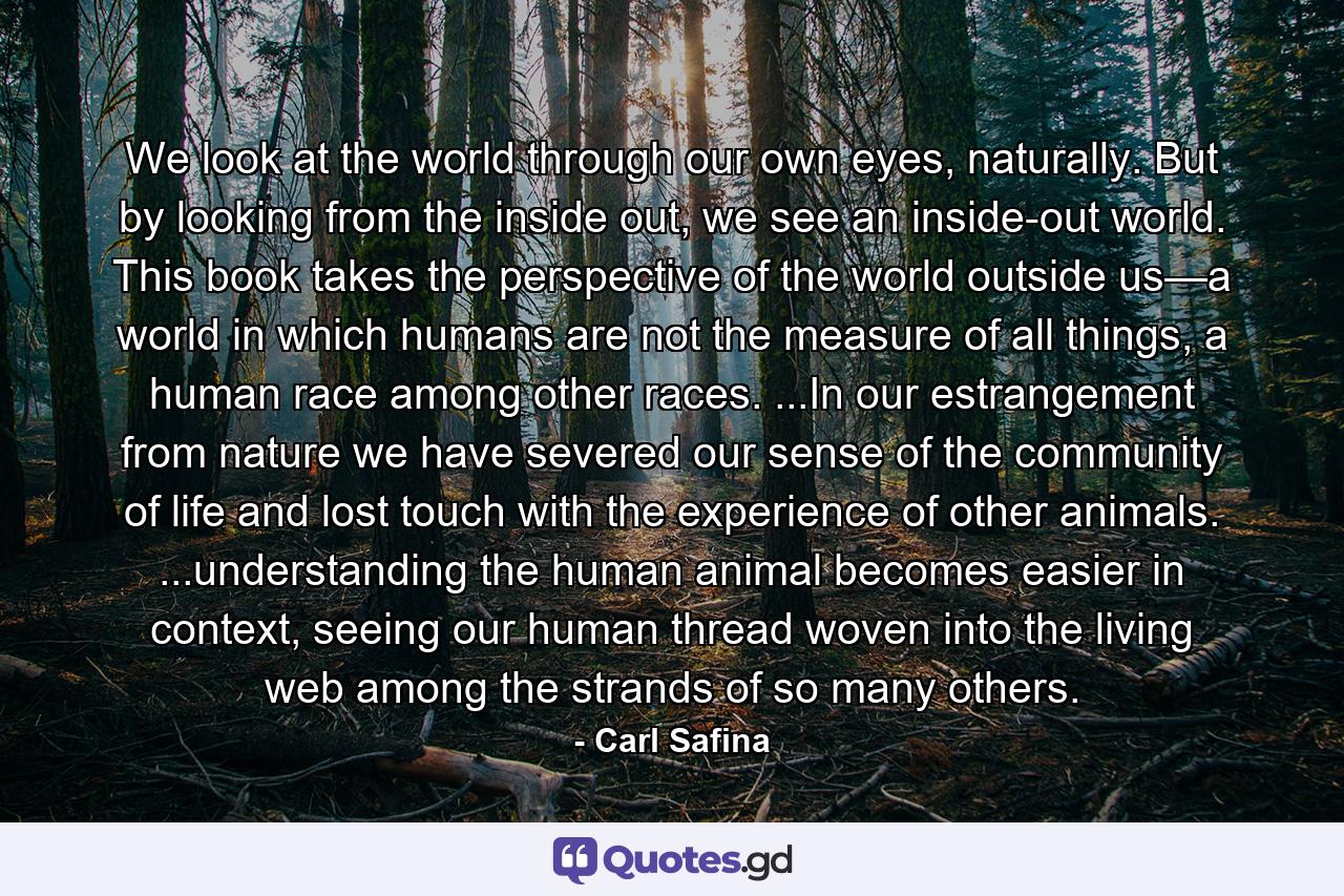 We look at the world through our own eyes, naturally. But by looking from the inside out, we see an inside-out world. This book takes the perspective of the world outside us—a world in which humans are not the measure of all things, a human race among other races. ...In our estrangement from nature we have severed our sense of the community of life and lost touch with the experience of other animals. ...understanding the human animal becomes easier in context, seeing our human thread woven into the living web among the strands of so many others. - Quote by Carl Safina