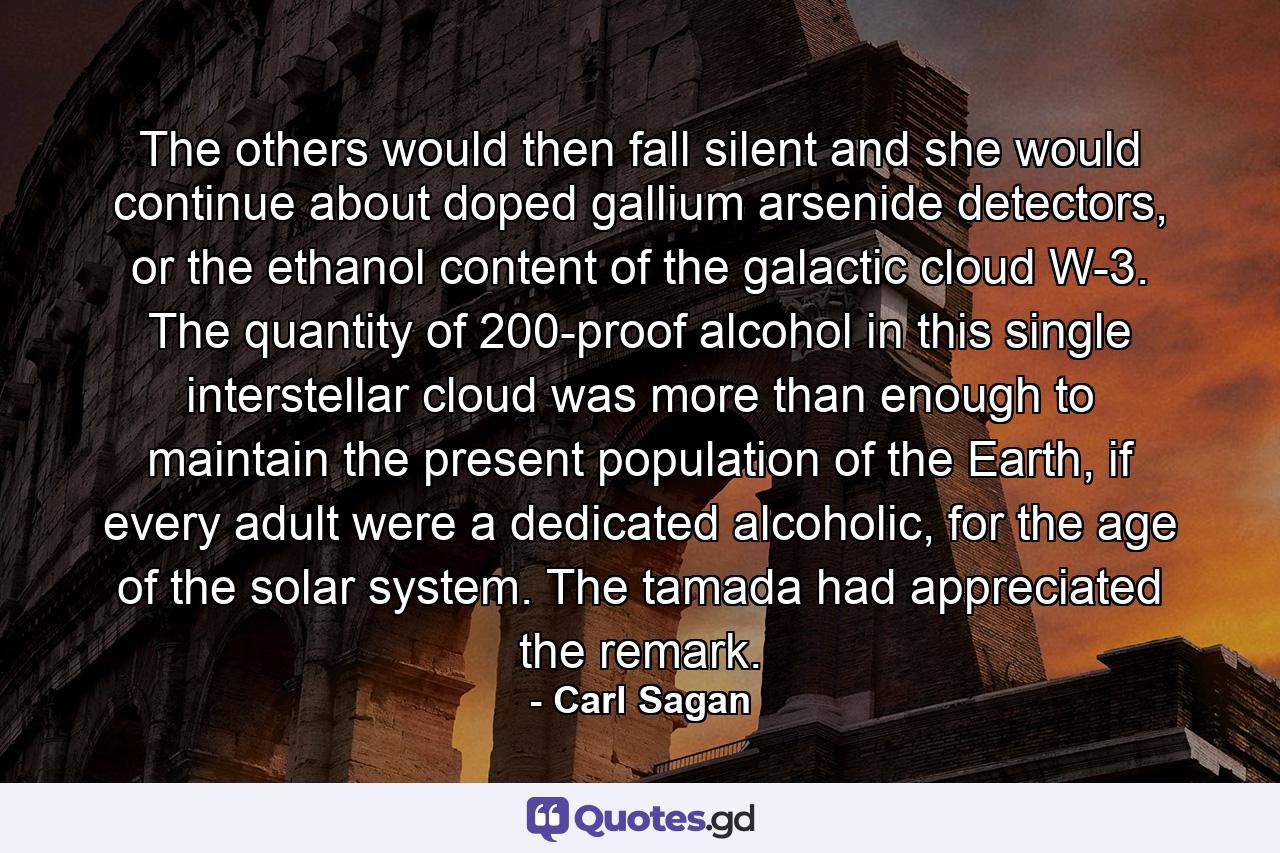 The others would then fall silent and she would continue about doped gallium arsenide detectors, or the ethanol content of the galactic cloud W-3. The quantity of 200-proof alcohol in this single interstellar cloud was more than enough to maintain the present population of the Earth, if every adult were a dedicated alcoholic, for the age of the solar system. The tamada had appreciated the remark. - Quote by Carl Sagan