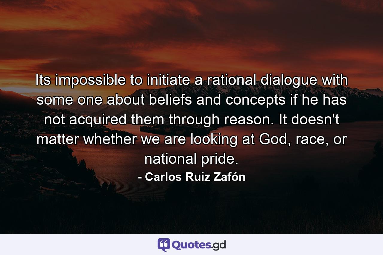 Its impossible to initiate a rational dialogue with some one about beliefs and concepts if he has not acquired them through reason. It doesn't matter whether we are looking at God, race, or national pride. - Quote by Carlos Ruiz Zafón