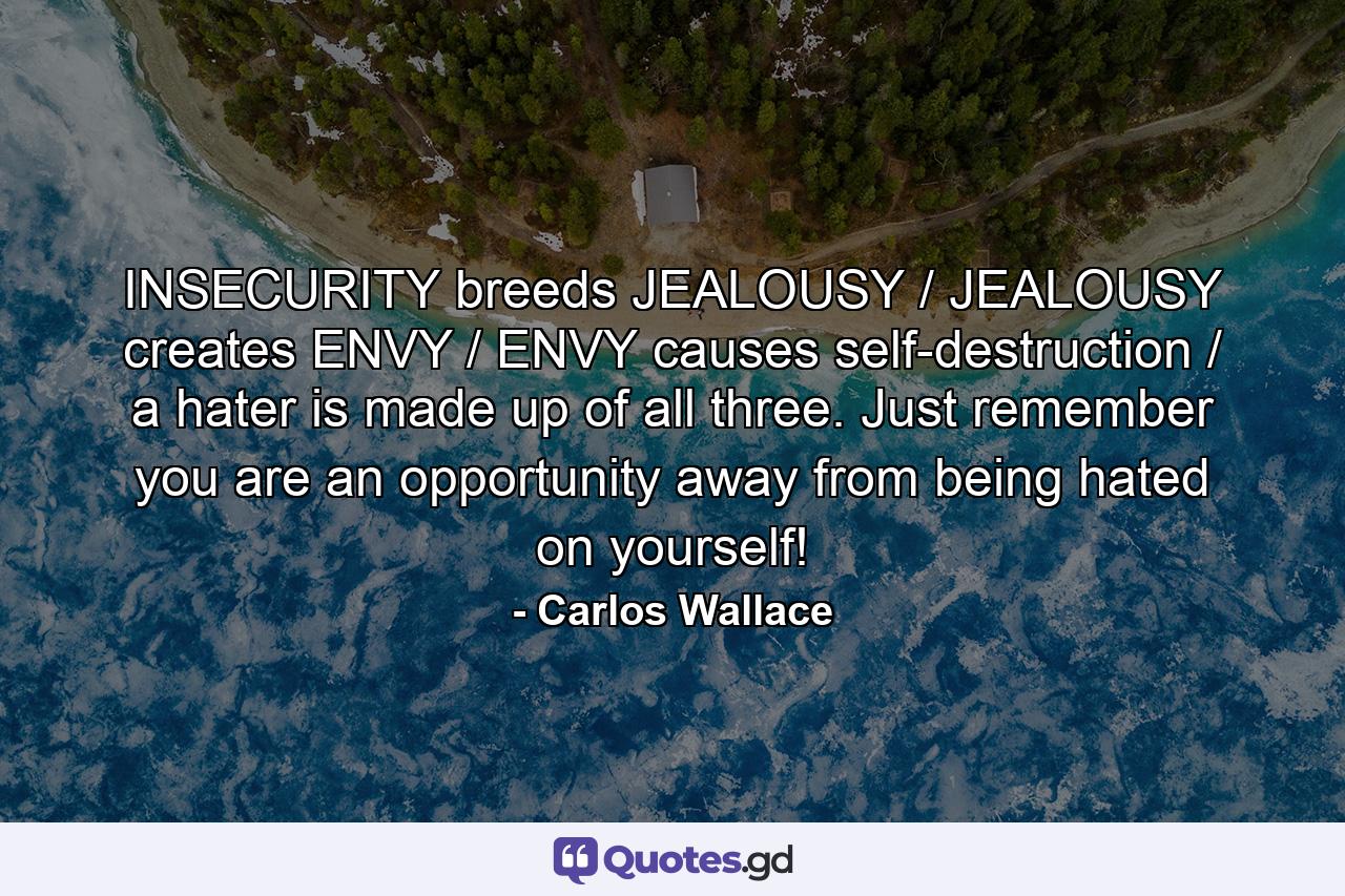 INSECURITY breeds JEALOUSY / JEALOUSY creates ENVY / ENVY causes self-destruction / a hater is made up of all three. Just remember you are an opportunity away from being hated on yourself! - Quote by Carlos Wallace