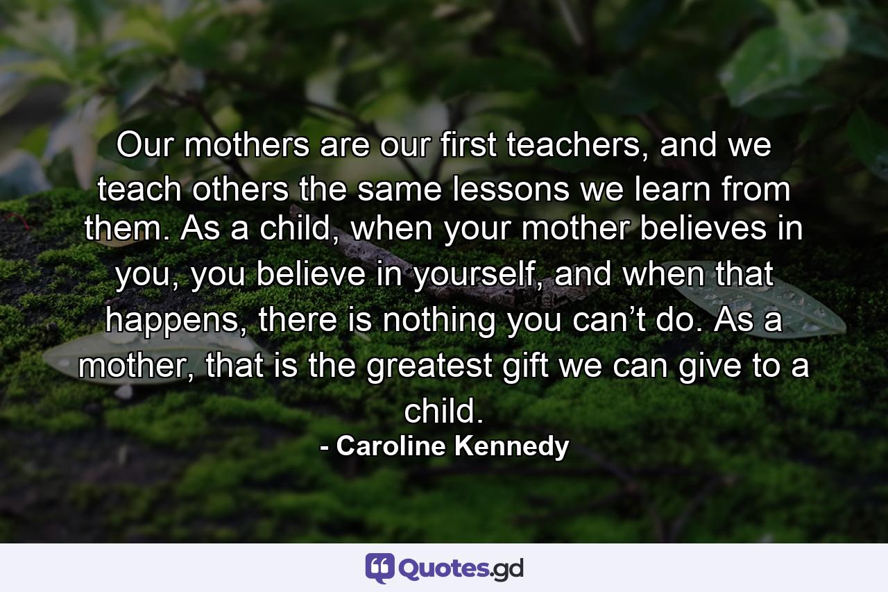 Our mothers are our first teachers, and we teach others the same lessons we learn from them. As a child, when your mother believes in you, you believe in yourself, and when that happens, there is nothing you can’t do. As a mother, that is the greatest gift we can give to a child. - Quote by Caroline Kennedy